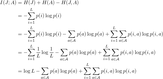 \begin{align*} I(J; A)     &= H(J) + H(A) - H(J, A) \\    &= -\!\sum_{i=1}^L p(i) \log p(i)  \\    &= -\!\sum_{i=1}^L p(i) \log p(i)            - \sum_{a \in \mathcal{A}}  p(a) \log p(a)            + \sum_{i=1}^L \sum_{a \in \mathcal{A}} p(i, a) \log p(i, a) \\    &= -\!\sum_{i=1}^L \frac{1}{L} \log \frac{1}{L}           - \sum_{a \in \mathcal{A}}  p(a) \log p(a)            + \sum_{i=1}^L \sum_{a \in \mathcal{A}} p(i, a) \log p(i, a) \\    &= \log L           - \sum_{a \in \mathcal{A}}  p(a) \log p(a)            + \sum_{i=1}^L \sum_{a \in \mathcal{A}} p(i, a) \log p(i, a) \\ \end{align*}