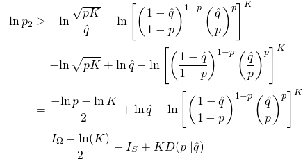 \begin{align*}        -\!\ln p_2           &> -\!\ln \frac{\sqrt{pK}}{\hat{q}}              - \ln \left[                             \left( \frac{1-\hat{q}}{1-p} \right)^{1-p}                             \left( \frac{\hat{q}}{p}     \right)^p                       \right]^K \\           &= -\!\ln {\sqrt{pK}}              + \ln {\hat{q}}              - \ln \left[                             \left( \frac{1-\hat{q}}{1-p} \right)^{1-p}                             \left( \frac{\hat{q}}{p}     \right)^p                       \right]^K \\           &= \frac{-\!\ln {p} - \ln K}{2}              + \ln {\hat{q}}              - \ln \left[                             \left( \frac{1-\hat{q}}{1-p} \right)^{1-p}                             \left( \frac{\hat{q}}{p}     \right)^p                       \right]^K \\           &=  \frac{I_\Omega - \ln(K)}{2} - I_S + KD(p||\hat{q})  \end{align*}