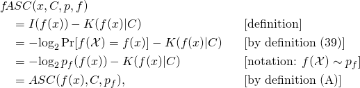 \begin{align*} & f\!ASC(x, C, p, f) & & \\ & \quad = I(f(x)) - K(f(x)|C) & & \text{[definition]}\\ & \quad = -\!\log_2 \Pr[f(\mathcal{X}) = f(x)] - K(f(x)|C) & & \text{[by definition (39)]}\\ & \quad = -\!\log_2 p_f(f(x)) - K(f(x)|C) & & [\text{notation: }f(\mathcal{X}) \sim p_f] \\ & \quad = ASC(f(x), C, p_f), & & \text{[by definition (A)]} \end{align*}
