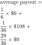\begin{align*} &\text{average payout} = \\ &\frac{1}{6} \times \$6 \text{ +}\\ &\frac{1}{36} \times \$108 \text{ +}\\ &\frac{29}{36} \times \$0 \end{align*}