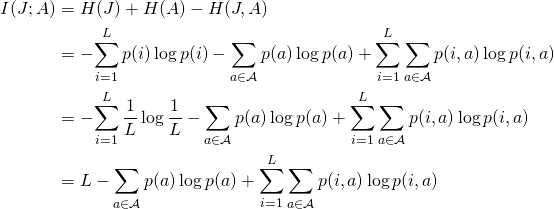 \begin{align*} I(J; A)     &= H(J) + H(A) - H(J, A) \\    &= -\!\sum_{i=1}^L p(i) \log p(i)            - \sum_{a \in \mathcal{A}}  p(a) \log p(a)            + \sum_{i=1}^L \sum_{a \in \mathcal{A}} p(i, a) \log p(i, a) \\    &= -\!\sum_{i=1}^L \frac{1}{L} \log \frac{1}{L}           - \sum_{a \in \mathcal{A}}  p(a) \log p(a)            + \sum_{i=1}^L \sum_{a \in \mathcal{A}} p(i, a) \log p(i, a) \\    &= L           - \sum_{a \in \mathcal{A}}  p(a) \log p(a)            + \sum_{i=1}^L \sum_{a \in \mathcal{A}} p(i, a) \log p(i, a) \\ \end{align*}