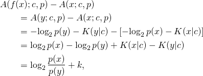 \begin{align*} &A(f(x); c, p) - A(x; c, p) \\ &\quad\quad= A(y; c, p) - A(x; c, p) \\ &\quad\quad= -\!\log_2 p(y) - K(y|c) - [-\!\log_2 p(x) - K(x|c)] \\ &\quad\quad= \log_2 p(x) - \log_2 p(y) + K(x|c) - K(y|c) \\ &\quad\quad= \log_2 \frac{p(x)}{p(y)} + k, \end{align*}
